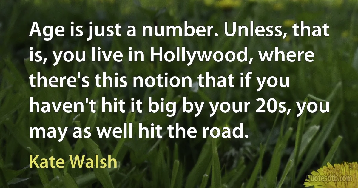 Age is just a number. Unless, that is, you live in Hollywood, where there's this notion that if you haven't hit it big by your 20s, you may as well hit the road. (Kate Walsh)