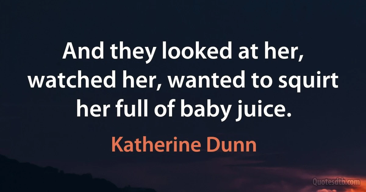 And they looked at her, watched her, wanted to squirt her full of baby juice. (Katherine Dunn)