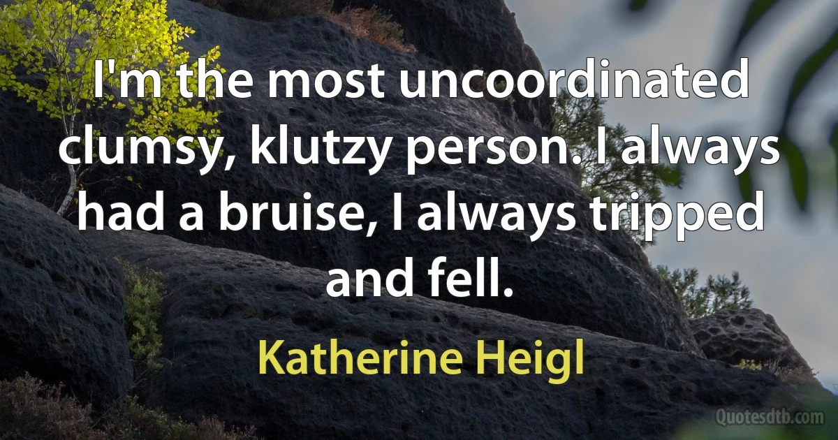 I'm the most uncoordinated clumsy, klutzy person. I always had a bruise, I always tripped and fell. (Katherine Heigl)