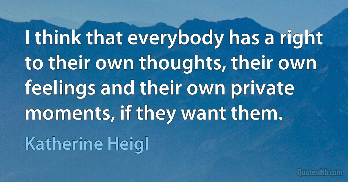 I think that everybody has a right to their own thoughts, their own feelings and their own private moments, if they want them. (Katherine Heigl)