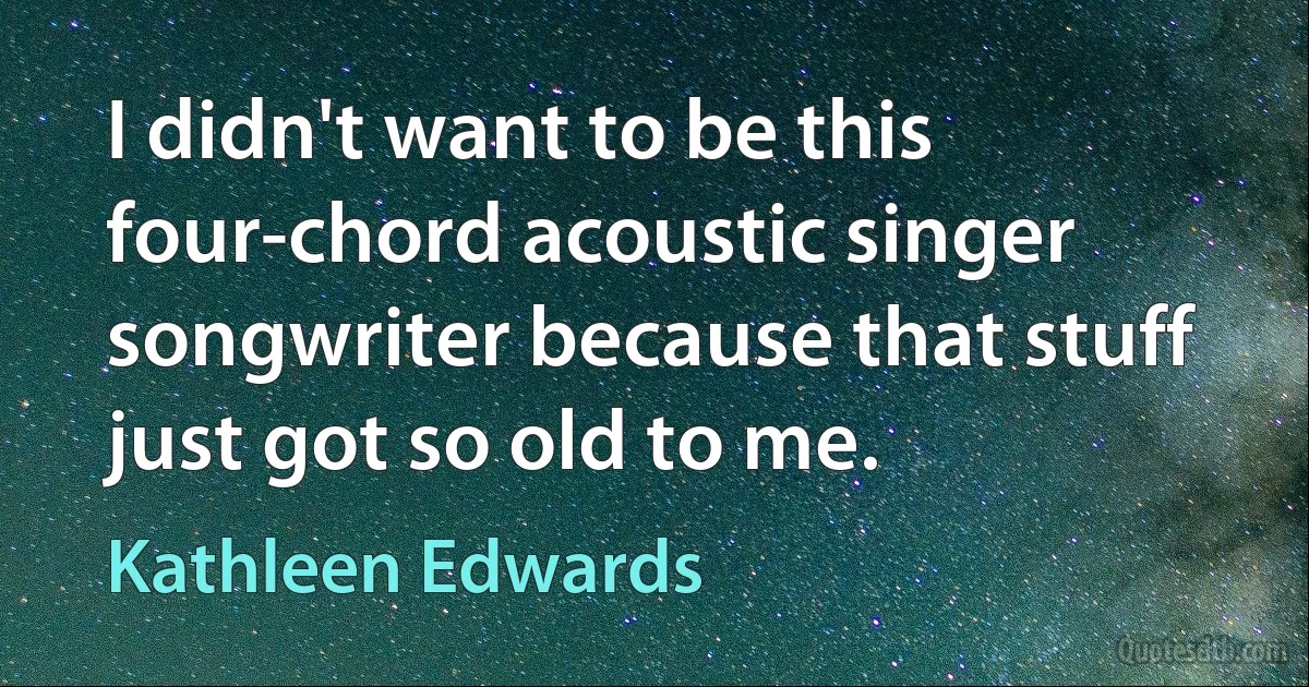 I didn't want to be this four-chord acoustic singer songwriter because that stuff just got so old to me. (Kathleen Edwards)