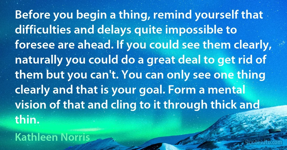 Before you begin a thing, remind yourself that difficulties and delays quite impossible to foresee are ahead. If you could see them clearly, naturally you could do a great deal to get rid of them but you can't. You can only see one thing clearly and that is your goal. Form a mental vision of that and cling to it through thick and thin. (Kathleen Norris)