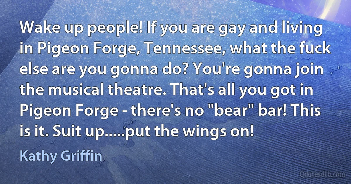 Wake up people! If you are gay and living in Pigeon Forge, Tennessee, what the fuck else are you gonna do? You're gonna join the musical theatre. That's all you got in Pigeon Forge - there's no "bear" bar! This is it. Suit up.....put the wings on! (Kathy Griffin)