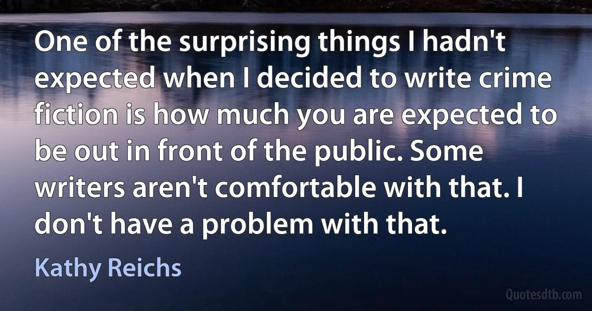 One of the surprising things I hadn't expected when I decided to write crime fiction is how much you are expected to be out in front of the public. Some writers aren't comfortable with that. I don't have a problem with that. (Kathy Reichs)