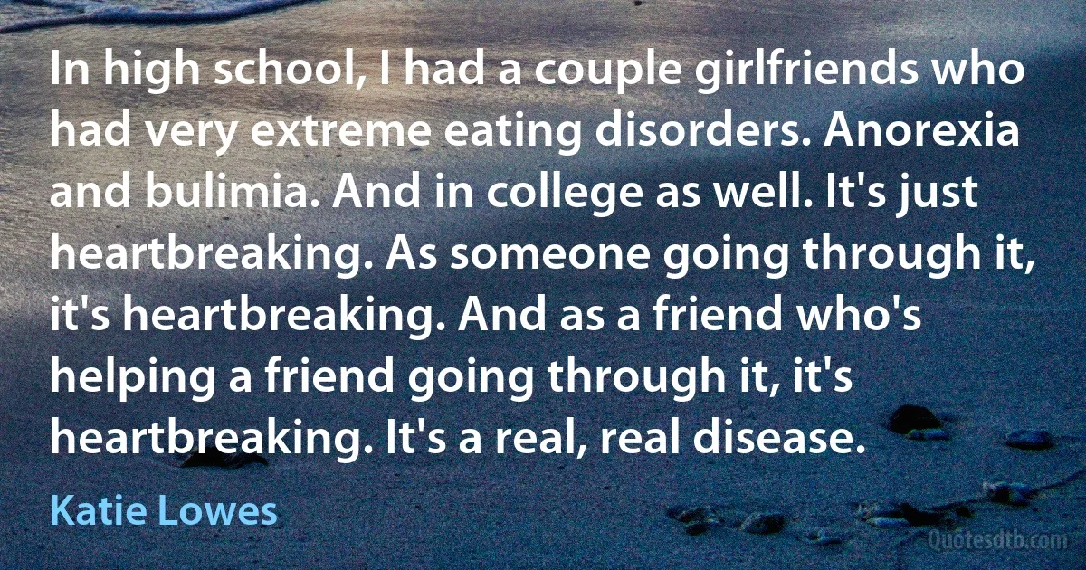 In high school, I had a couple girlfriends who had very extreme eating disorders. Anorexia and bulimia. And in college as well. It's just heartbreaking. As someone going through it, it's heartbreaking. And as a friend who's helping a friend going through it, it's heartbreaking. It's a real, real disease. (Katie Lowes)