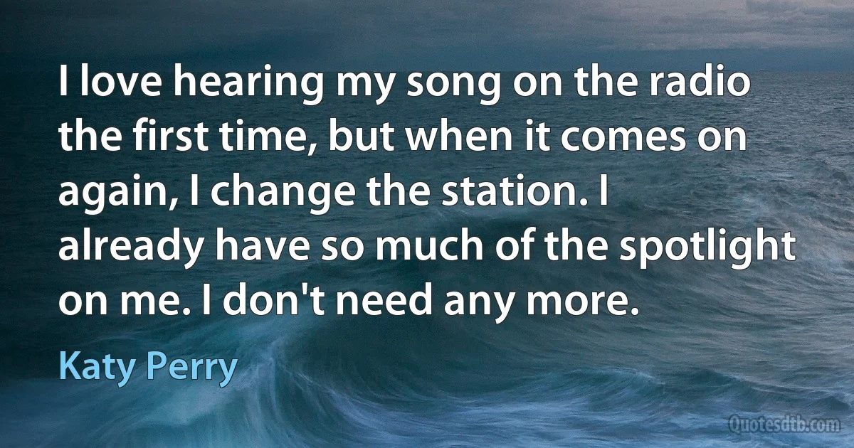 I love hearing my song on the radio the first time, but when it comes on again, I change the station. I already have so much of the spotlight on me. I don't need any more. (Katy Perry)