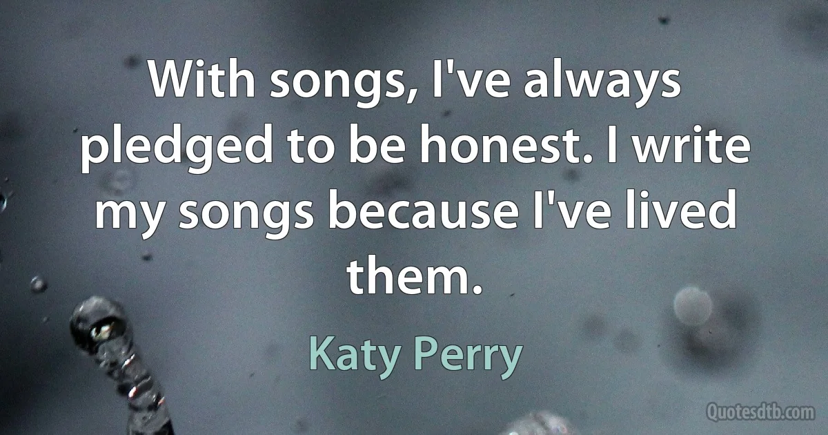 With songs, I've always pledged to be honest. I write my songs because I've lived them. (Katy Perry)