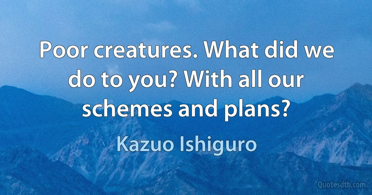 Poor creatures. What did we do to you? With all our schemes and plans? (Kazuo Ishiguro)