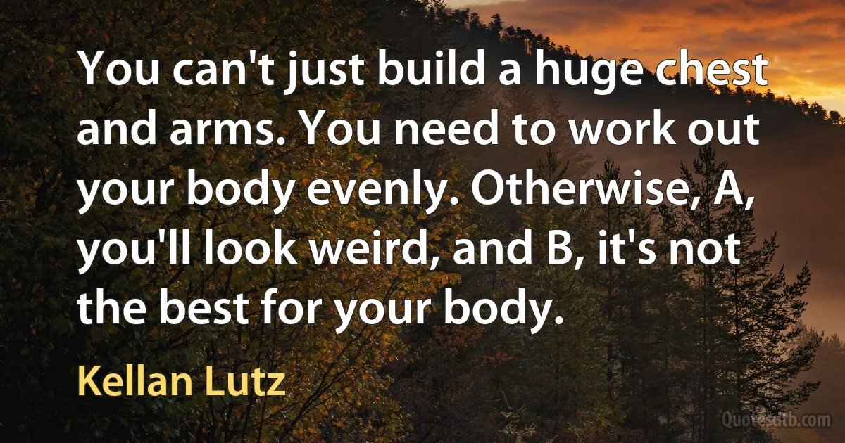 You can't just build a huge chest and arms. You need to work out your body evenly. Otherwise, A, you'll look weird, and B, it's not the best for your body. (Kellan Lutz)