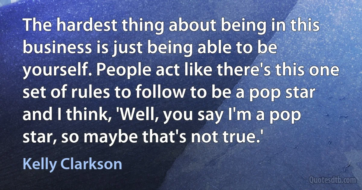 The hardest thing about being in this business is just being able to be yourself. People act like there's this one set of rules to follow to be a pop star and I think, 'Well, you say I'm a pop star, so maybe that's not true.' (Kelly Clarkson)