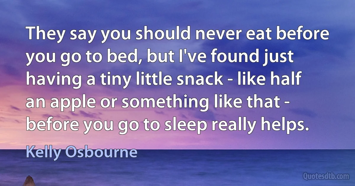 They say you should never eat before you go to bed, but I've found just having a tiny little snack - like half an apple or something like that - before you go to sleep really helps. (Kelly Osbourne)