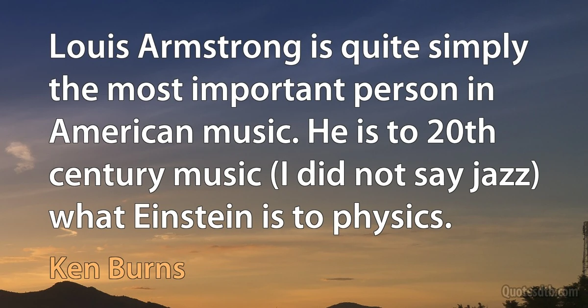 Louis Armstrong is quite simply the most important person in American music. He is to 20th century music (I did not say jazz) what Einstein is to physics. (Ken Burns)