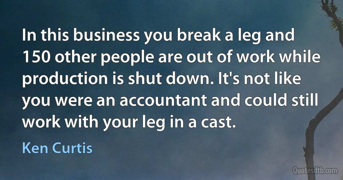 In this business you break a leg and 150 other people are out of work while production is shut down. It's not like you were an accountant and could still work with your leg in a cast. (Ken Curtis)