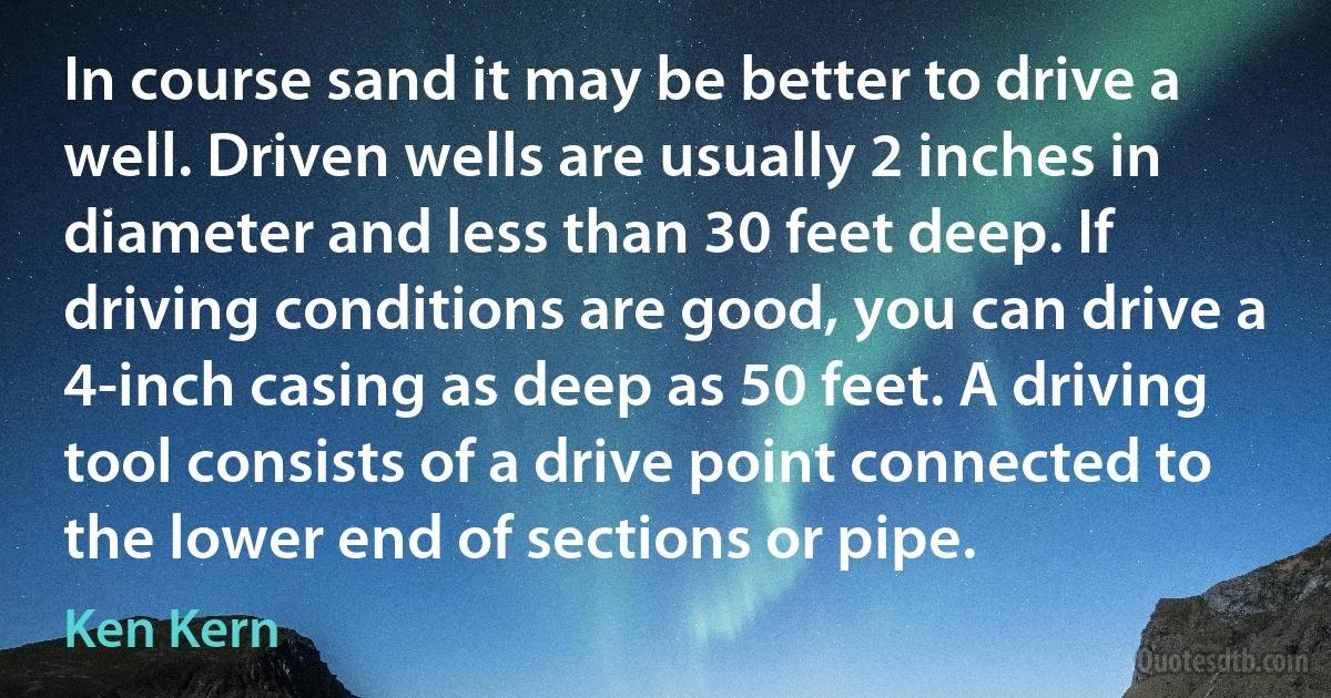 In course sand it may be better to drive a well. Driven wells are usually 2 inches in diameter and less than 30 feet deep. If driving conditions are good, you can drive a 4-inch casing as deep as 50 feet. A driving tool consists of a drive point connected to the lower end of sections or pipe. (Ken Kern)