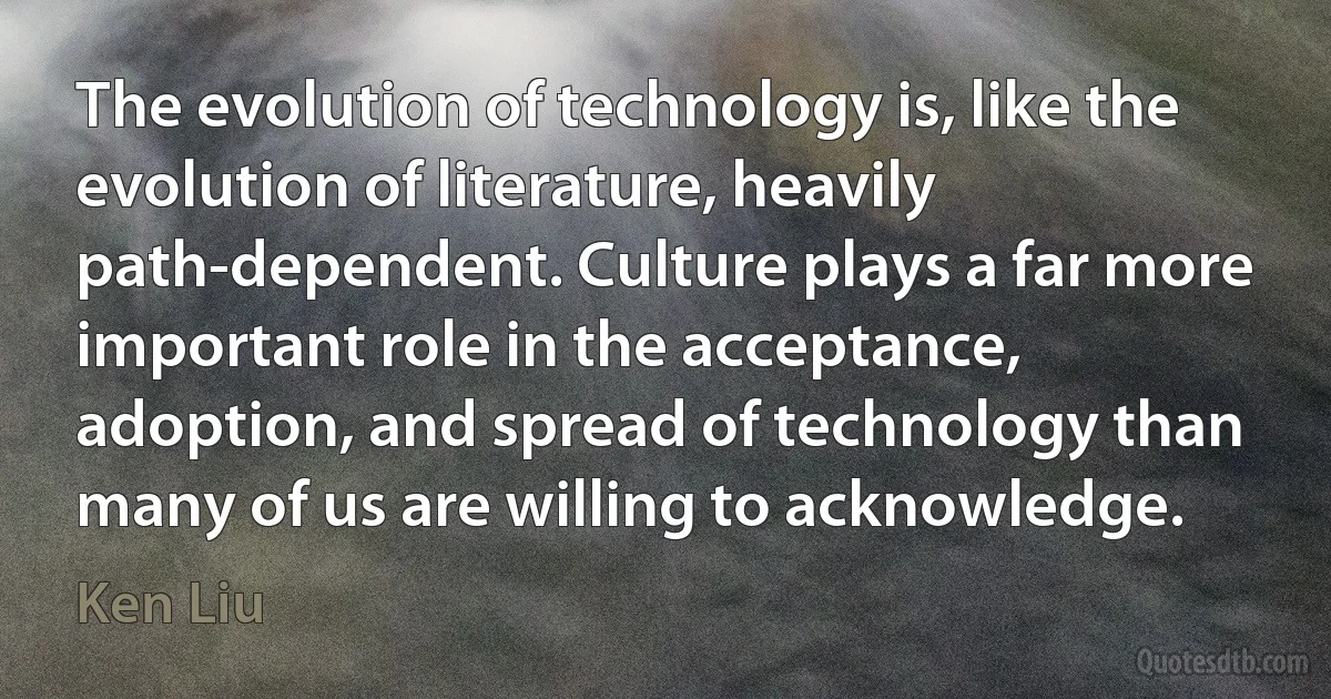 The evolution of technology is, like the evolution of literature, heavily path-dependent. Culture plays a far more important role in the acceptance, adoption, and spread of technology than many of us are willing to acknowledge. (Ken Liu)