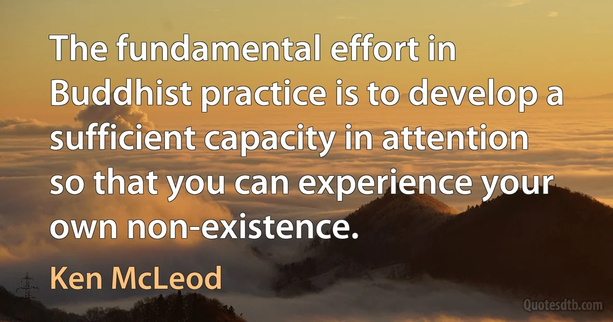 The fundamental effort in Buddhist practice is to develop a sufficient capacity in attention so that you can experience your own non-existence. (Ken McLeod)