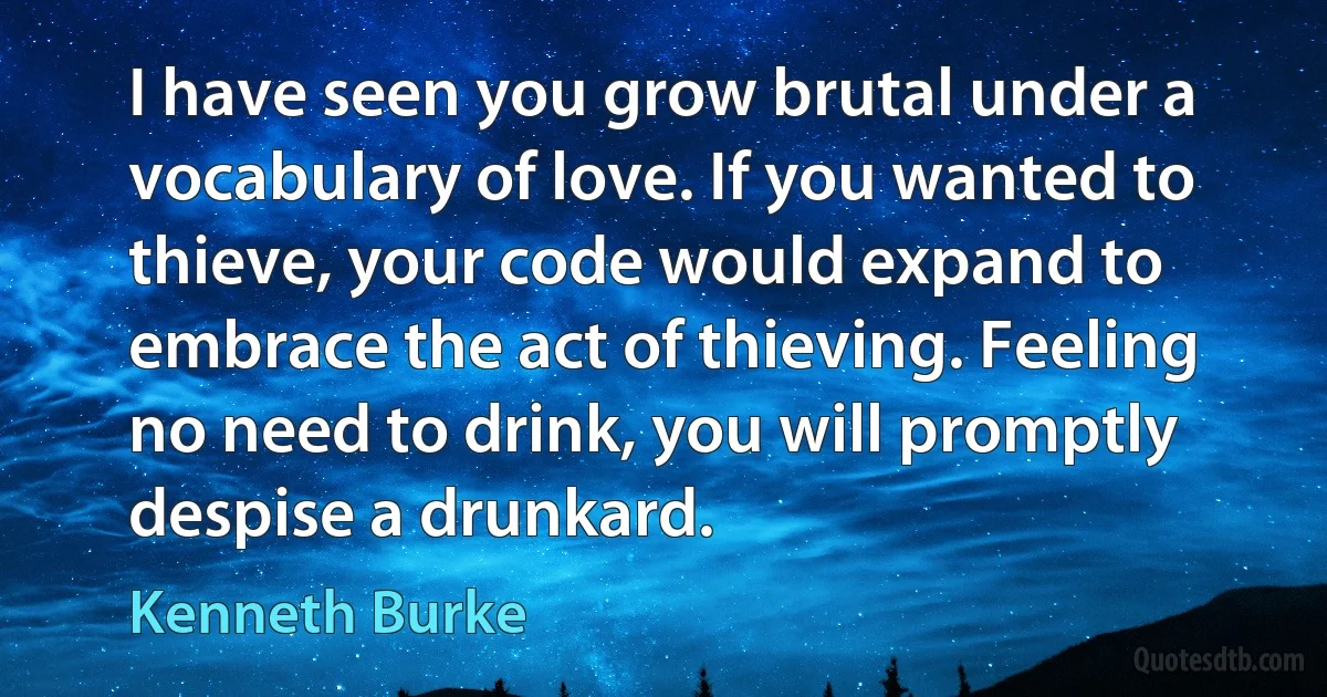 I have seen you grow brutal under a vocabulary of love. If you wanted to thieve, your code would expand to embrace the act of thieving. Feeling no need to drink, you will promptly despise a drunkard. (Kenneth Burke)