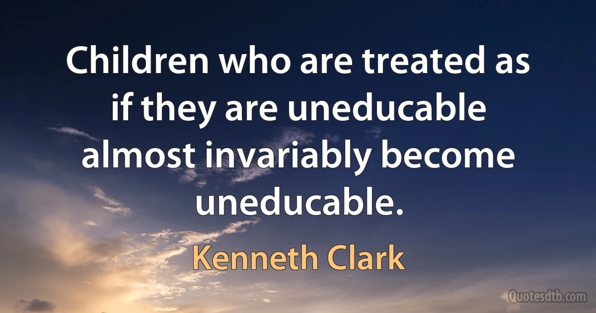 Children who are treated as if they are uneducable almost invariably become uneducable. (Kenneth Clark)