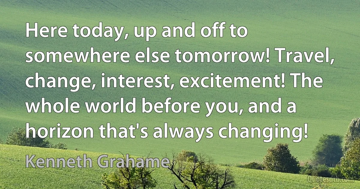 Here today, up and off to somewhere else tomorrow! Travel, change, interest, excitement! The whole world before you, and a horizon that's always changing! (Kenneth Grahame)