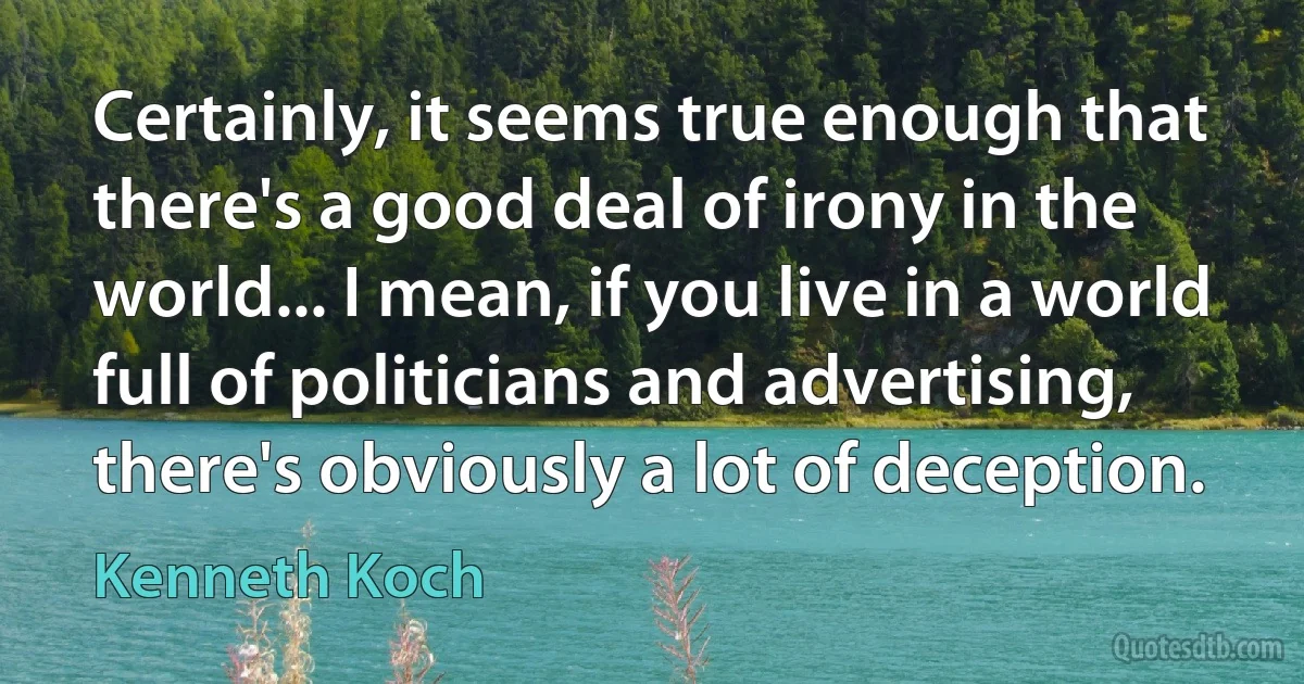 Certainly, it seems true enough that there's a good deal of irony in the world... I mean, if you live in a world full of politicians and advertising, there's obviously a lot of deception. (Kenneth Koch)