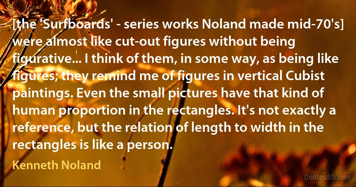 [the 'Surfboards' - series works Noland made mid-70's] were almost like cut-out figures without being figurative... I think of them, in some way, as being like figures; they remind me of figures in vertical Cubist paintings. Even the small pictures have that kind of human proportion in the rectangles. It's not exactly a reference, but the relation of length to width in the rectangles is like a person. (Kenneth Noland)