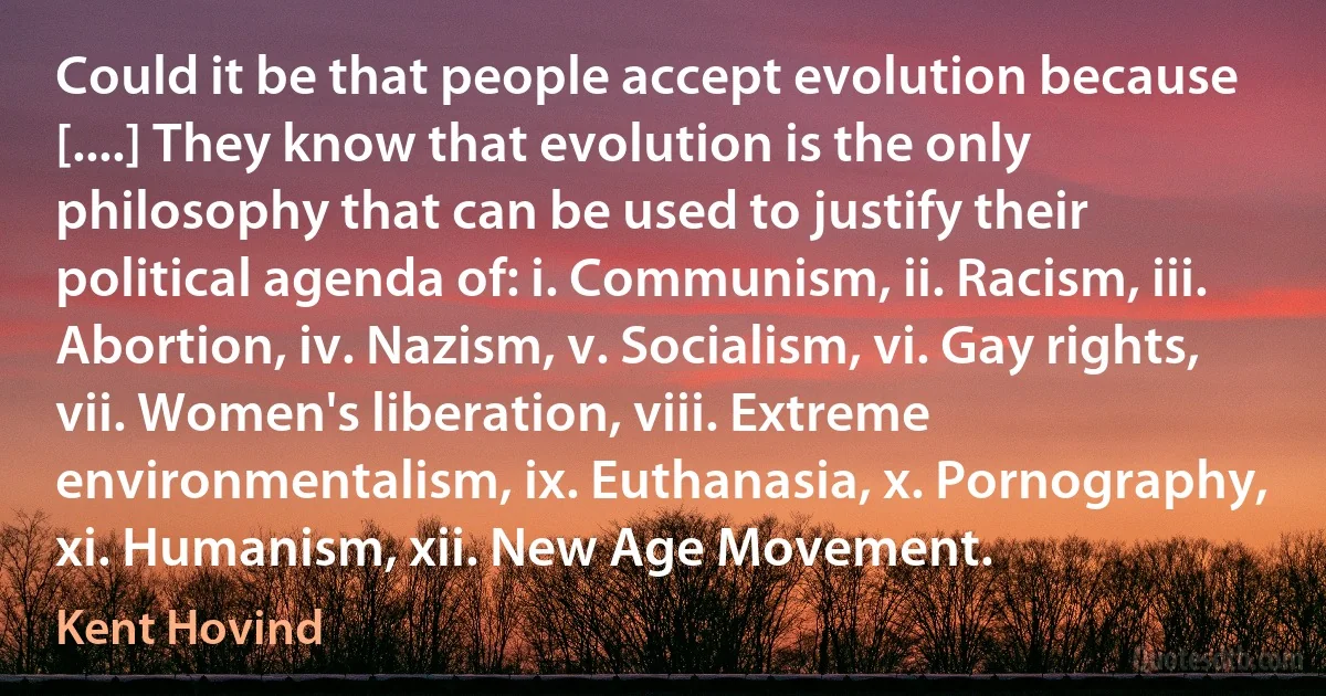 Could it be that people accept evolution because [....] They know that evolution is the only philosophy that can be used to justify their political agenda of: i. Communism, ii. Racism, iii. Abortion, iv. Nazism, v. Socialism, vi. Gay rights, vii. Women's liberation, viii. Extreme environmentalism, ix. Euthanasia, x. Pornography, xi. Humanism, xii. New Age Movement. (Kent Hovind)