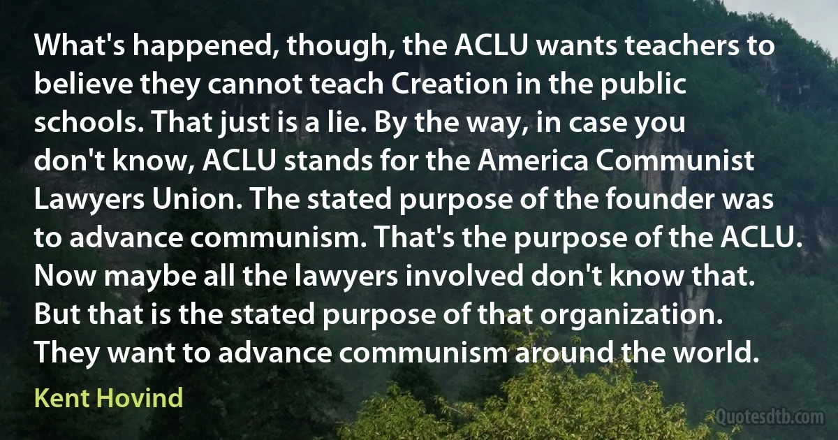 What's happened, though, the ACLU wants teachers to believe they cannot teach Creation in the public schools. That just is a lie. By the way, in case you don't know, ACLU stands for the America Communist Lawyers Union. The stated purpose of the founder was to advance communism. That's the purpose of the ACLU. Now maybe all the lawyers involved don't know that. But that is the stated purpose of that organization. They want to advance communism around the world. (Kent Hovind)