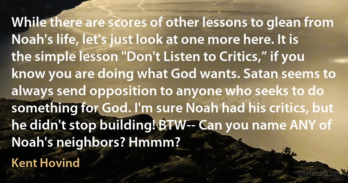 While there are scores of other lessons to glean from Noah's life, let's just look at one more here. It is the simple lesson "Don't Listen to Critics,” if you know you are doing what God wants. Satan seems to always send opposition to anyone who seeks to do something for God. I'm sure Noah had his critics, but he didn't stop building! BTW-- Can you name ANY of Noah's neighbors? Hmmm? (Kent Hovind)