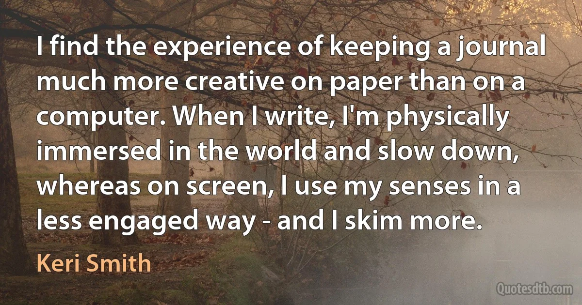 I find the experience of keeping a journal much more creative on paper than on a computer. When I write, I'm physically immersed in the world and slow down, whereas on screen, I use my senses in a less engaged way - and I skim more. (Keri Smith)