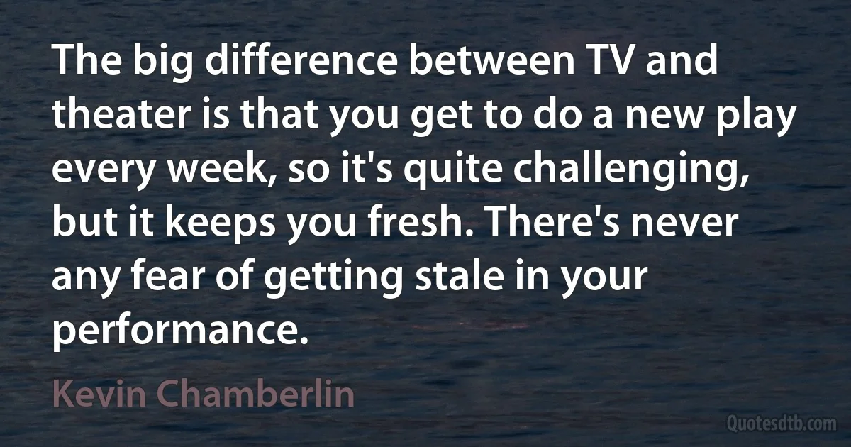 The big difference between TV and theater is that you get to do a new play every week, so it's quite challenging, but it keeps you fresh. There's never any fear of getting stale in your performance. (Kevin Chamberlin)