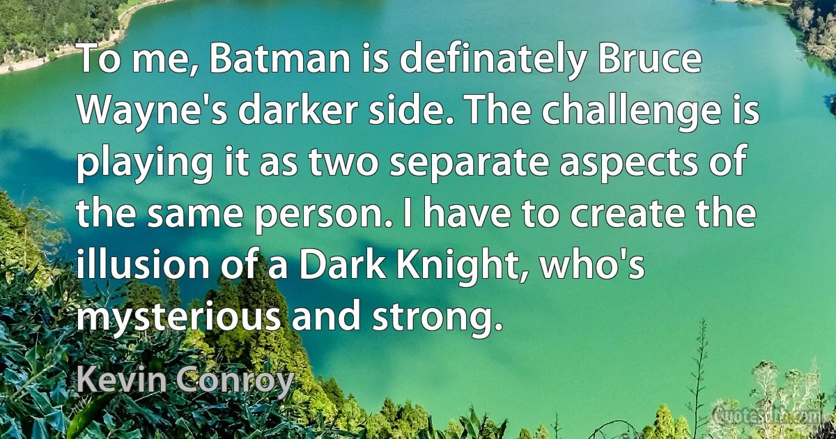 To me, Batman is definately Bruce Wayne's darker side. The challenge is playing it as two separate aspects of the same person. I have to create the illusion of a Dark Knight, who's mysterious and strong. (Kevin Conroy)