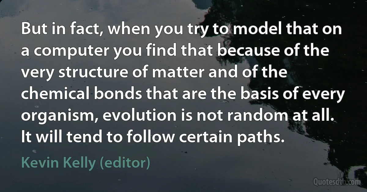 But in fact, when you try to model that on a computer you find that because of the very structure of matter and of the chemical bonds that are the basis of every organism, evolution is not random at all. It will tend to follow certain paths. (Kevin Kelly (editor))