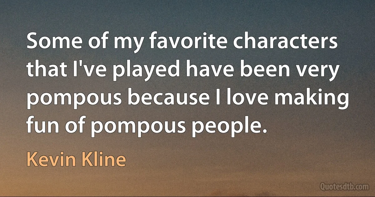 Some of my favorite characters that I've played have been very pompous because I love making fun of pompous people. (Kevin Kline)