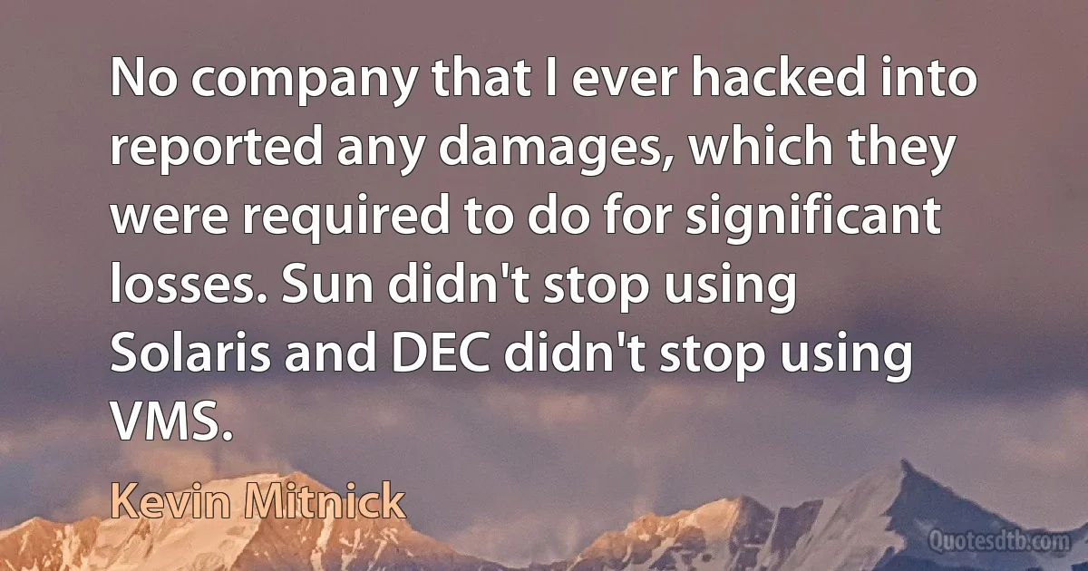 No company that I ever hacked into reported any damages, which they were required to do for significant losses. Sun didn't stop using Solaris and DEC didn't stop using VMS. (Kevin Mitnick)