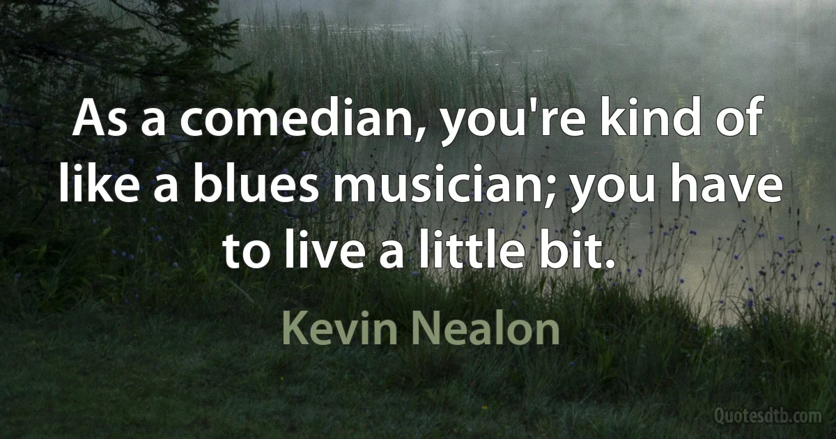 As a comedian, you're kind of like a blues musician; you have to live a little bit. (Kevin Nealon)