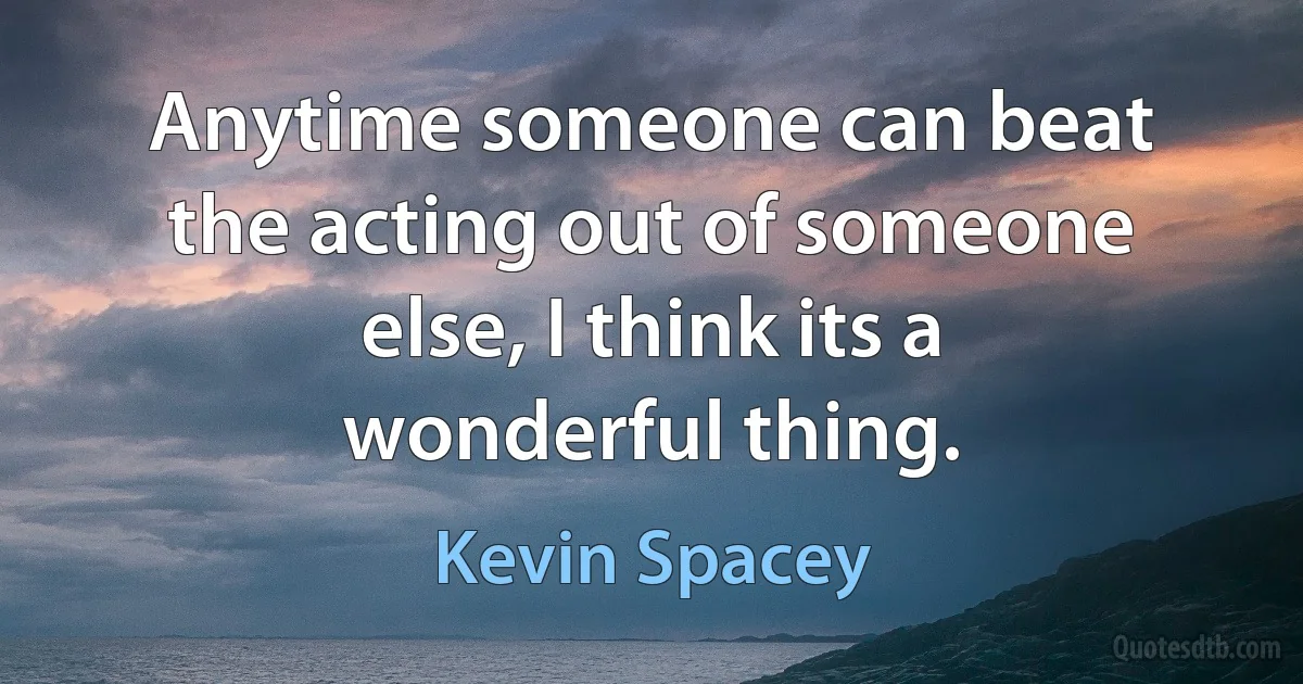 Anytime someone can beat the acting out of someone else, I think its a wonderful thing. (Kevin Spacey)