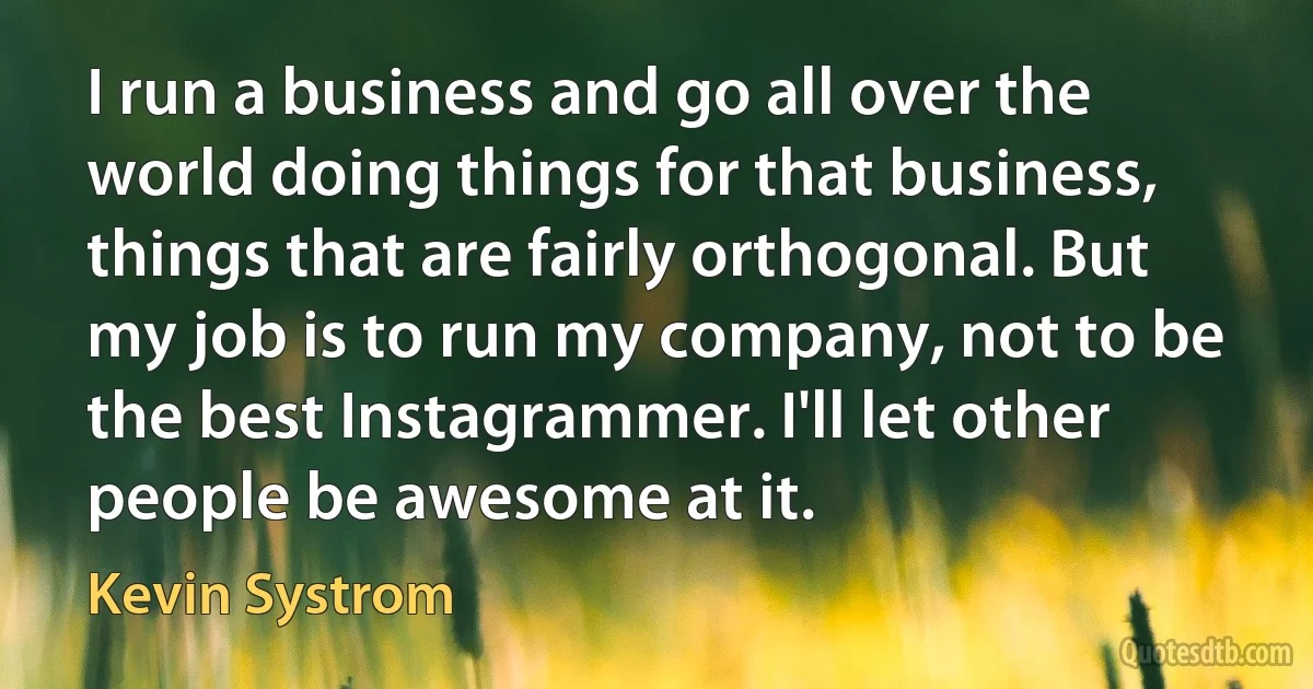 I run a business and go all over the world doing things for that business, things that are fairly orthogonal. But my job is to run my company, not to be the best Instagrammer. I'll let other people be awesome at it. (Kevin Systrom)