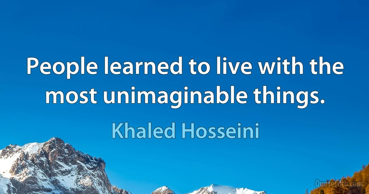 People learned to live with the
most unimaginable things. (Khaled Hosseini)