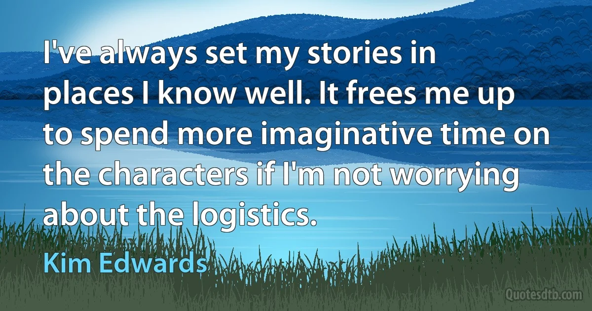 I've always set my stories in places I know well. It frees me up to spend more imaginative time on the characters if I'm not worrying about the logistics. (Kim Edwards)