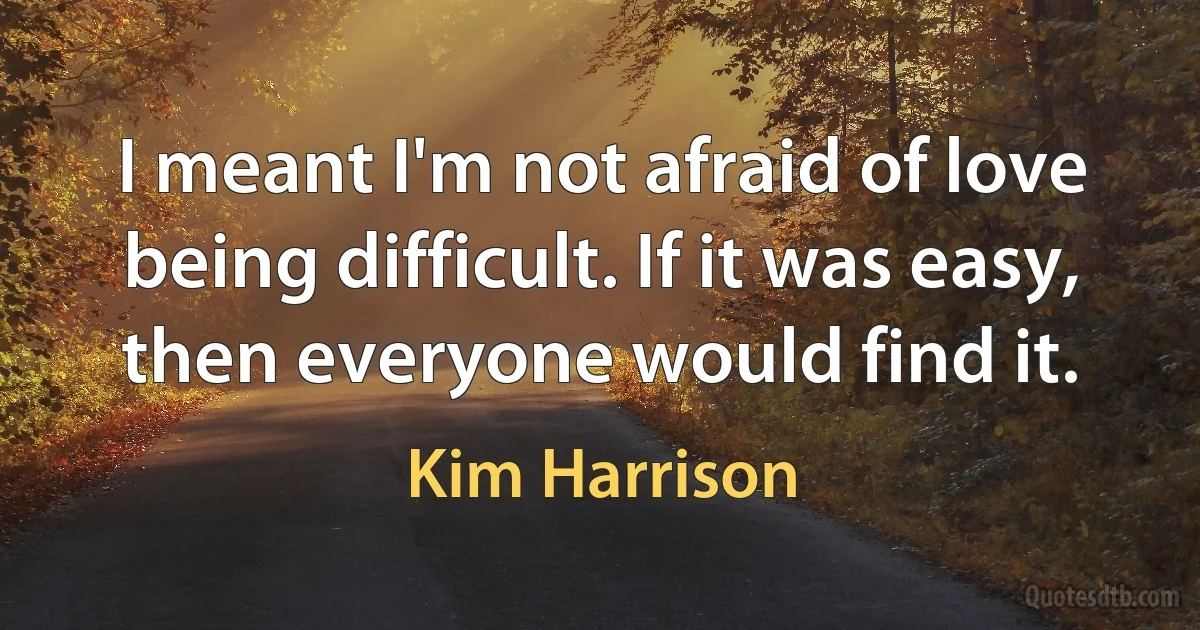 I meant I'm not afraid of love being difficult. If it was easy, then everyone would find it. (Kim Harrison)