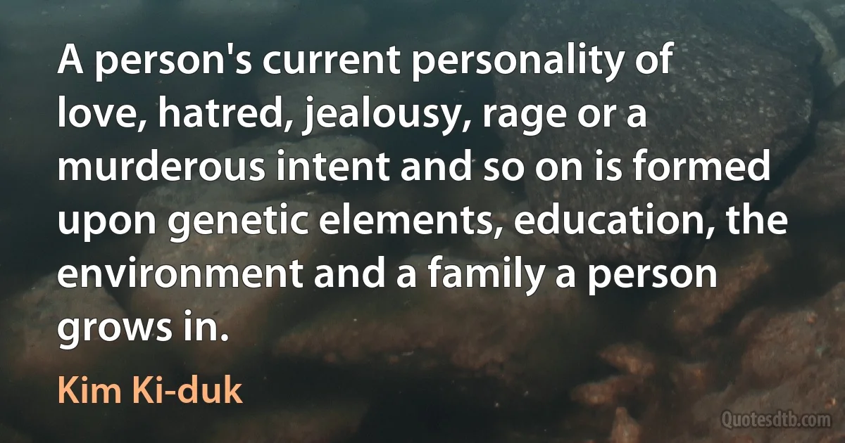 A person's current personality of love, hatred, jealousy, rage or a murderous intent and so on is formed upon genetic elements, education, the environment and a family a person grows in. (Kim Ki-duk)