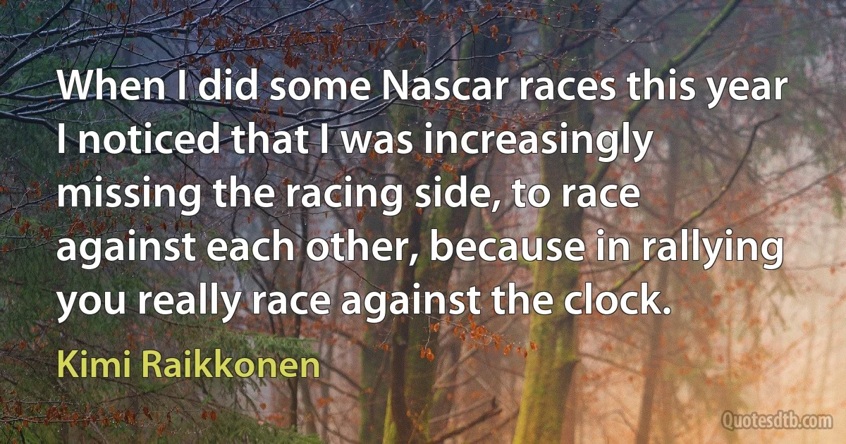 When I did some Nascar races this year I noticed that I was increasingly missing the racing side, to race against each other, because in rallying you really race against the clock. (Kimi Raikkonen)