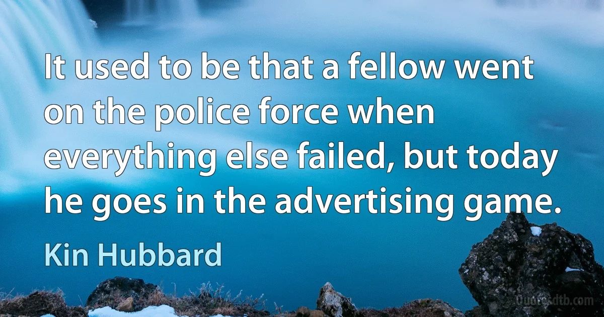 It used to be that a fellow went on the police force when everything else failed, but today he goes in the advertising game. (Kin Hubbard)