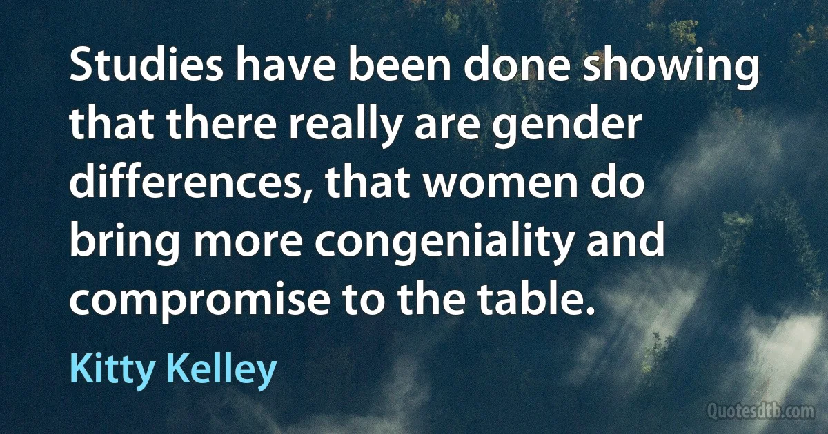 Studies have been done showing that there really are gender differences, that women do bring more congeniality and compromise to the table. (Kitty Kelley)