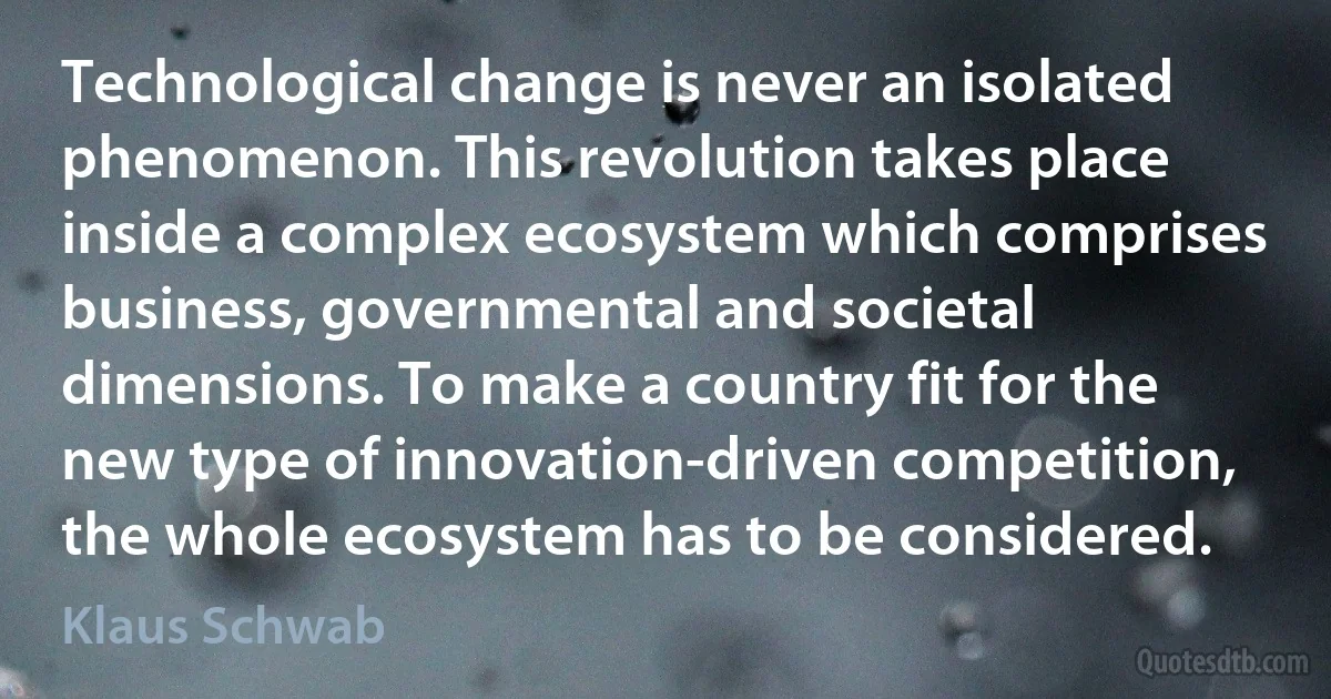 Technological change is never an isolated phenomenon. This revolution takes place inside a complex ecosystem which comprises business, governmental and societal dimensions. To make a country fit for the new type of innovation-driven competition, the whole ecosystem has to be considered. (Klaus Schwab)