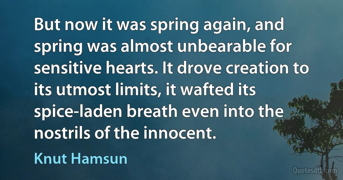 But now it was spring again, and spring was almost unbearable for sensitive hearts. It drove creation to its utmost limits, it wafted its spice-laden breath even into the nostrils of the innocent. (Knut Hamsun)