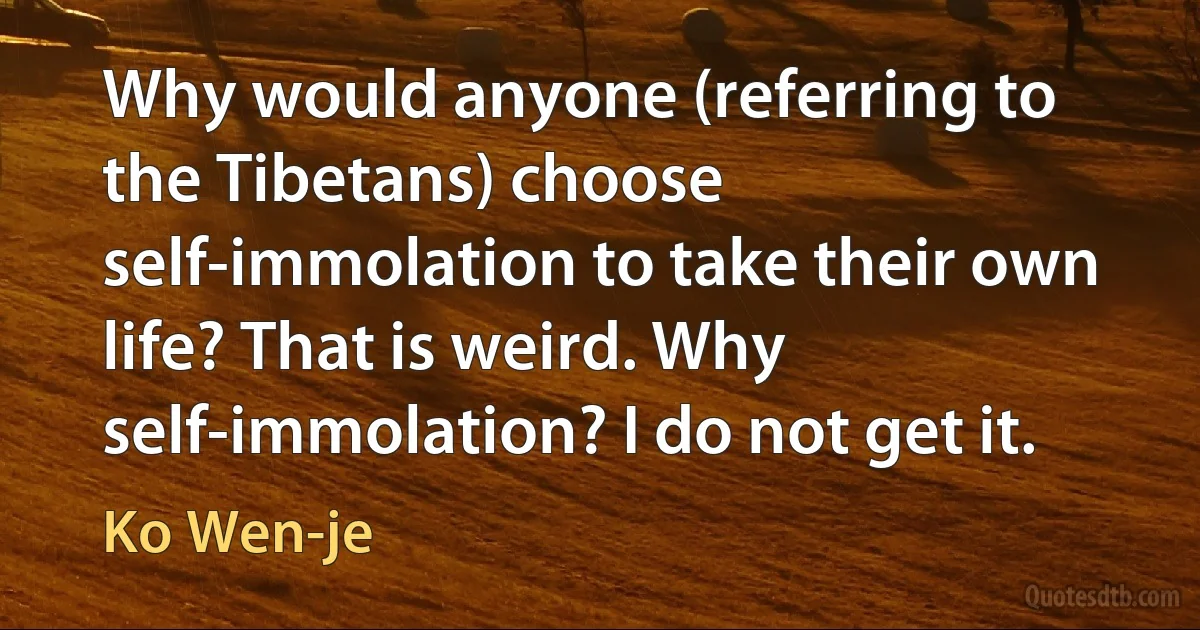 Why would anyone (referring to the Tibetans) choose self-immolation to take their own life? That is weird. Why self-immolation? I do not get it. (Ko Wen-je)