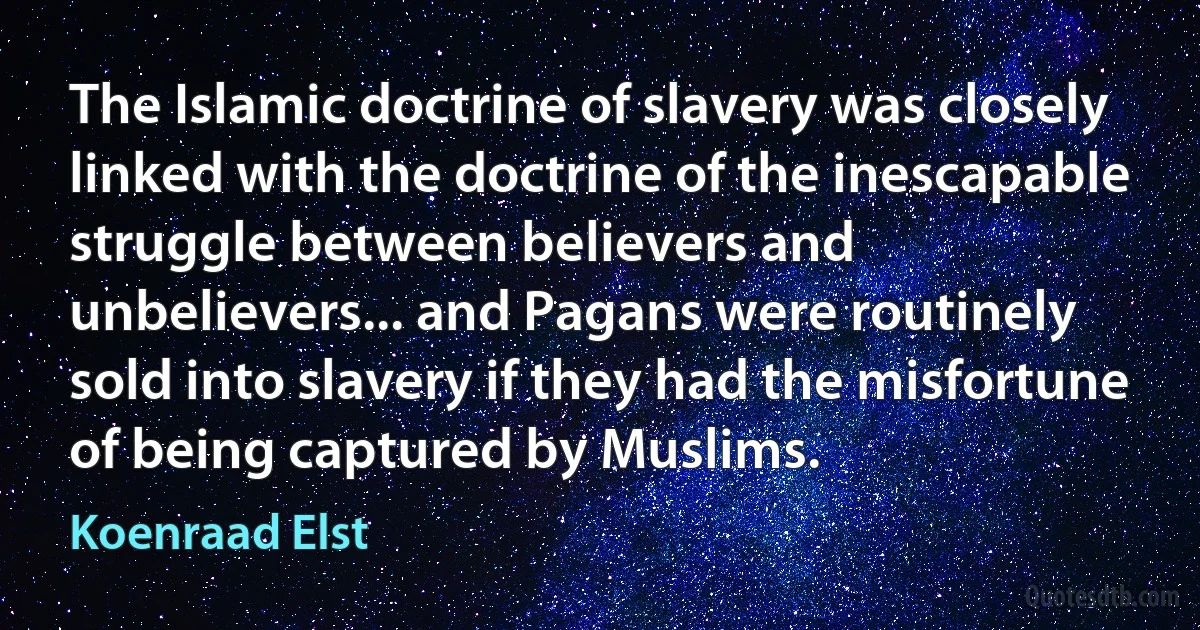 The Islamic doctrine of slavery was closely linked with the doctrine of the inescapable struggle between believers and unbelievers... and Pagans were routinely sold into slavery if they had the misfortune of being captured by Muslims. (Koenraad Elst)