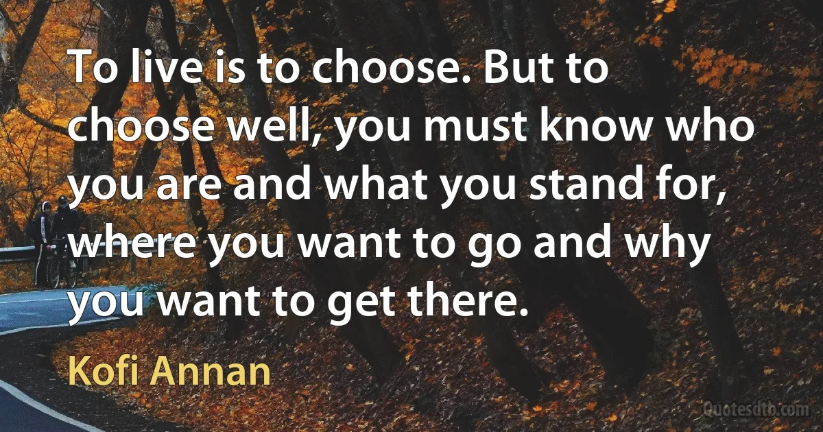 To live is to choose. But to choose well, you must know who you are and what you stand for, where you want to go and why you want to get there. (Kofi Annan)