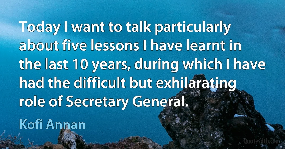 Today I want to talk particularly about five lessons I have learnt in the last 10 years, during which I have had the difficult but exhilarating role of Secretary General. (Kofi Annan)